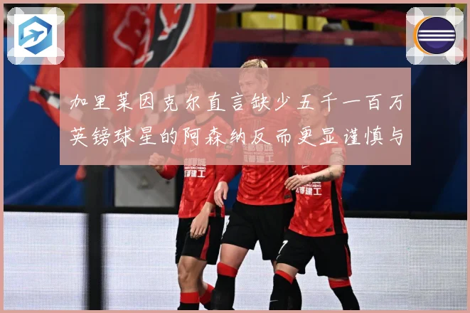 加里莱因克尔直言缺少五千一百万英镑球星的阿森纳反而更显谨慎与战术观察：最新赛事动态与深度分析