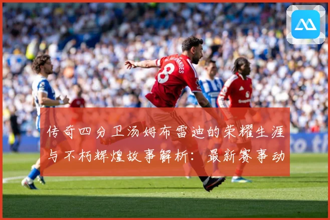 传奇四分卫汤姆布雷迪的荣耀生涯与不朽辉煌故事解析：最新赛事动态与深度分析