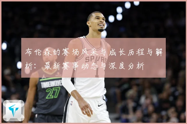 布伦森的赛场风采与成长历程与解析：最新赛事动态与深度分析