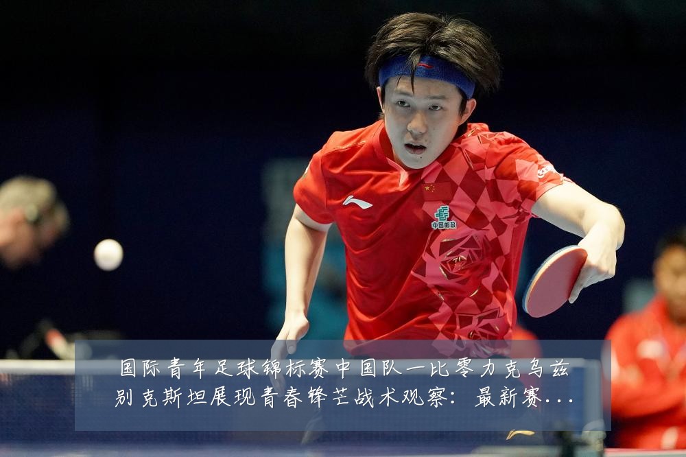 国际青年足球锦标赛中国队一比零力克乌兹别克斯坦展现青春锋芒战术观察：最新赛事动态与深度分析