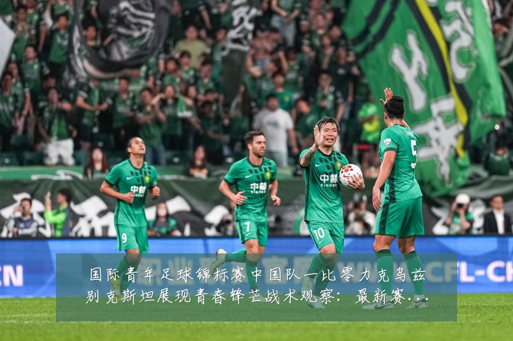 国际青年足球锦标赛中国队一比零力克乌兹别克斯坦展现青春锋芒战术观察：最新赛事动态与深度分析