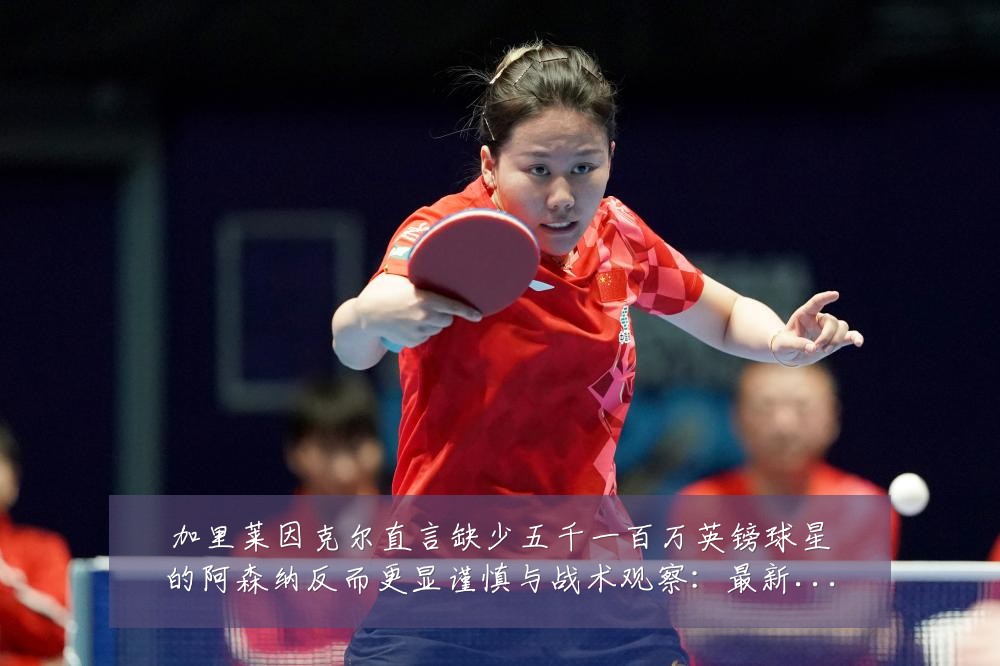 加里莱因克尔直言缺少五千一百万英镑球星的阿森纳反而更显谨慎与战术观察：最新赛事动态与深度分析