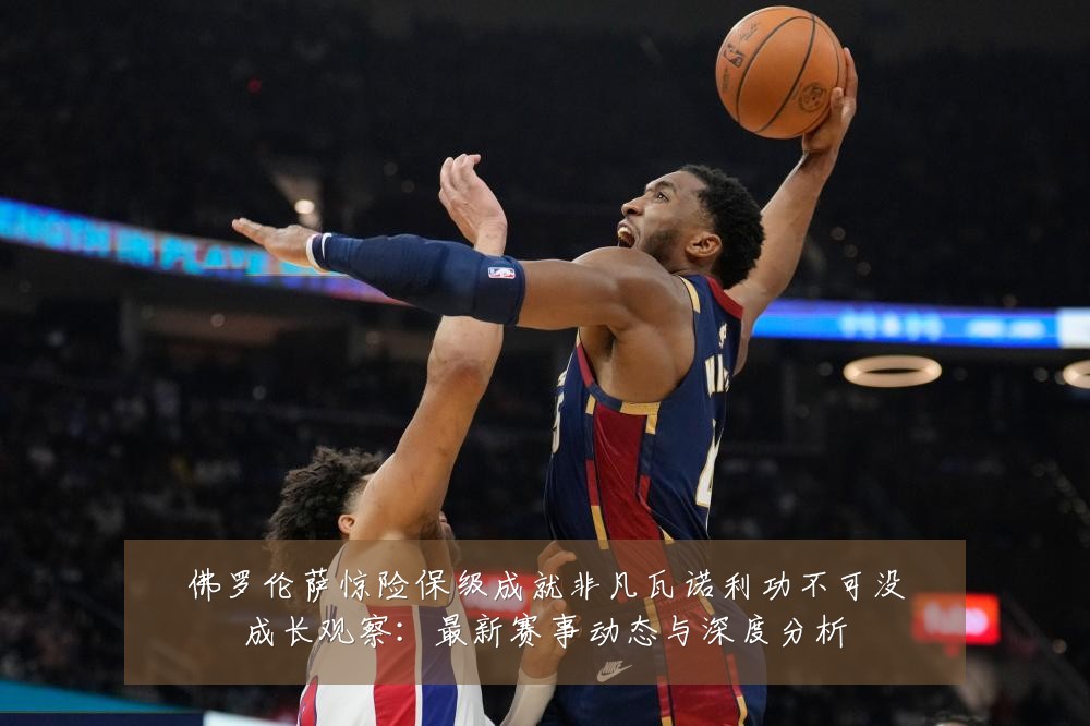 佛罗伦萨惊险保级成就非凡瓦诺利功不可没成长观察：最新赛事动态与深度分析